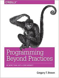 Programming Beyond Practices: Be More Than Just a Code Monkey (O'Reilly Media 2016)