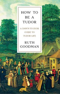 How To Be a Tudor: A Dawn-to-Dusk Guide to Tudor Life (Liveright 2016)