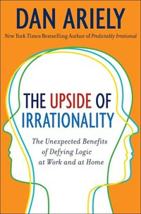 The Upside of Irrationality: The Unexpected Benefits of Defying Logic at Work and at Home