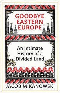 Goodbye Eastern Europe: An Intimate History of a Divided Land (Oneworld Publications 2022)